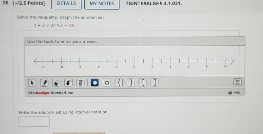 DETAILS MY NOTES TGINTERALGH5 4.1.031. 
Solve the inequality. Graph the solution set.
t+2-2t≥ t-16
Use the tools to enter your answer. 
NO 
a ( ) 80
WeAssign NumberLine Help 
Write the solution set using interval notation.