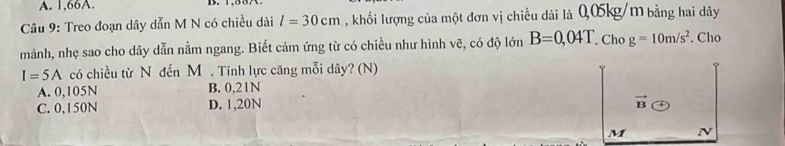 A. 1,66A.
Câu 9: Treo đoạn dây dẫn M N có chiều dài l=30cm , khối lượng của một đơn vị chiều dài là 0,05kg/m bằng hai dây
mảnh, nhẹ sao cho dây dẫn nằm ngang. Biết cảm ứng từ có chiều như hình vẽ, có độ lớn B=0,04T. Cho g=10m/s^2. Cho
I=5A có chiều từ N đến M. Tính lực căng mỗi dây? (N)
A. 0,105N B. 0,21N
C. 0,150N D. 1,20N
vector B
M N