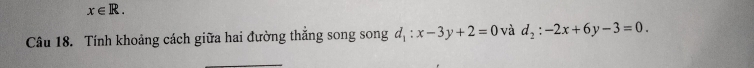 x∈ R. 
Câu 18. Tính khoảng cách giữa hai đường thắng song song d_1:x-3y+2=0 và d_2:-2x+6y-3=0. 
_