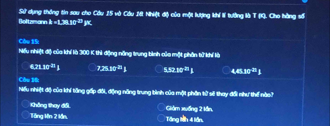 Sử dụng thông tin sau cho Câu 15 và Câu 1& Nhiệt độ của một lượng khí lí tưởng là T (K). Cho hàng số
Boltzmann k=1,38.10^(-23)JK. 
Câu 15:
Nếu nhiệt độ của khí là 300 K thì động năng trung bình của một phân tử khí là
6,21.10^(-21)J.
7,25.10^(-21)
5,52.10^(-21)J.
4,45.10^(-21)J. 
Câu 16:
Nếu nhiệt độ của khí tăng gấp đôi, động năng trung bình của một phân tử sẽ thay đổi như thế nào?
Không thay đổi. Giảm xuống 2 lần.
Tăng lên 2 lần. Tăng lần 4 lần.