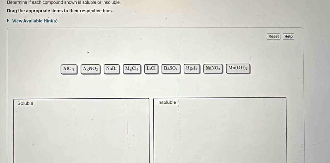 Determine if each compound shown is soluble or insoluble. 
Drag the appropriate items to their respective bins. 
View Available Hint(s) 
Reset Help
AlCl₃ AgN O_3 NaBr MgCl_2 LiCI BaSO_4 Hg_2I_2 NaNO_3 Mn(OH)₂
Soluble Insoluble