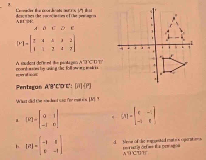 Consider the coordinate matrix [/] that
describes the coordinates of the pentagon
ABCDE.
A R C D E
[P]=beginbmatrix 2&4&3&2 1&1&2&4&2endbmatrix
A student defined the pentagon A'B'C'D'E'
coordinates by using the following matrix
operations: 
Pentagon A'B'C'D'E':[R]· [P]
What did the student use for matrix [ R ] ?
a [R]=beginbmatrix 0&1 -1&0endbmatrix
c. [R]=beginbmatrix 0&-1 -1&0endbmatrix
b. [R]=beginbmatrix -1&0 0&-1endbmatrix d. None of the suggested matrix operations
correctly define the pentagon
A'B'C'D'E'