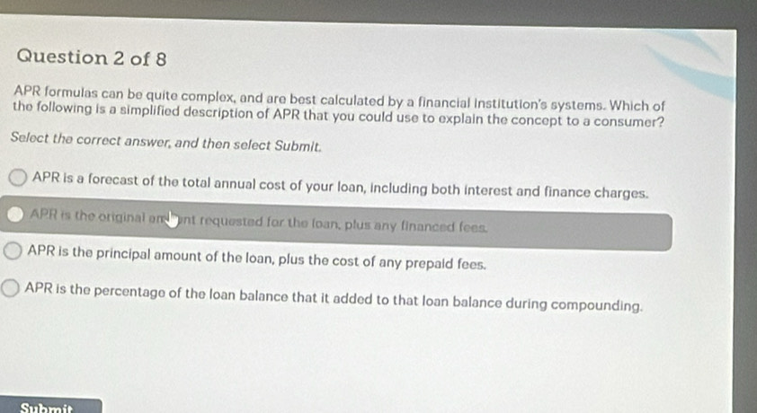 APR formulas can be quite complex, and are best calculated by a financial institution's systems. Which of
the following is a simplified description of APR that you could use to explain the concept to a consumer?
Select the correct answer, and then select Submit.
APR is a forecast of the total annual cost of your loan, including both interest and finance charges.
APR is the original am ant requested for the loan, plus any financed fees.
APR is the principal amount of the loan, plus the cost of any prepaid fees.
APR is the percentage of the loan balance that it added to that loan balance during compounding.
Submit