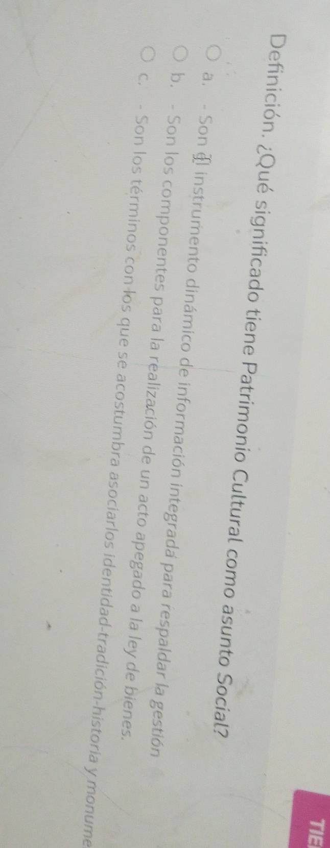 TIE
Definición. ¿Qué significado tiene Patrimonio Cultural como asunto Social?
a. - Son § instrumento dinámico de información integradá para respaldar la gestión
b. - Son los componentes para la realización de un acto apegado a la ley de bienes.
c.- Son los términos con los que se acostumbra asociarlos identidad-tradición-historia y monume