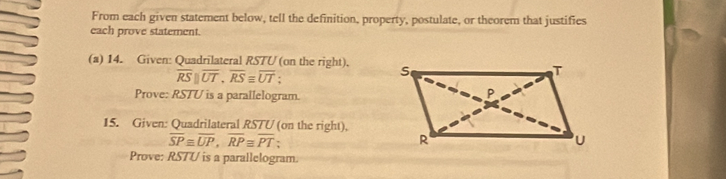 From each given statement below, tell the definition, property, postulate, or theorem that justifies 
each prove statement. 
(a) 14. Given: Quadrilateral RSTU (on the right).
overline RS||overline UT, overline RS≌ overline UT; 
Prove: RSTU is a parallelogram. 
15. Given: Quadrilateral RSTU (on the right),
overline SP≌ overline UP, overline RP≌ overline PT. 
Prove: RSTU is a parallelogram.