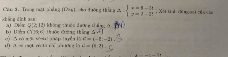 Trong mặt phẳng (Oxy), cho đường thẳng △ :beginarrayl x=6-5t y=2-2tendarray.. Xét tính dúng-sai của các 
khẳng định sau: 
a) Điểm Q(2;12) không thuộc đường thẳng △ .)
b) Điểm C(16;6) thuộc đường thẳng 
c ∠ , có một véctơ pháp tuyến là vector n=(-5;-2)
d) △ có một véctơ chỉ phương là vector u=(5;2).

x=-4-7t