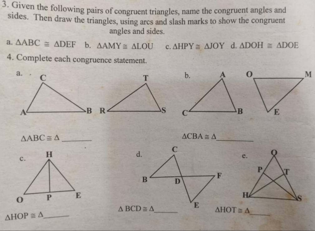 Given the following pairs of congruent triangles, name the congruent angles and
sides. Then draw the triangles, using arcs and slash marks to show the congruent
angles and sides.
a. △ ABC≌ △ DEF b. △ AMY≌ △ LOU c. △ HPY≌ △ JOY d. △ DOH≌ △ DOE
4. Complete each congruence statement.
_ △ ABC≌ △
_
△ CBA≌ △
_
△ BCD≌ △
△ HOT≌ △
△ HOP≌ △ _