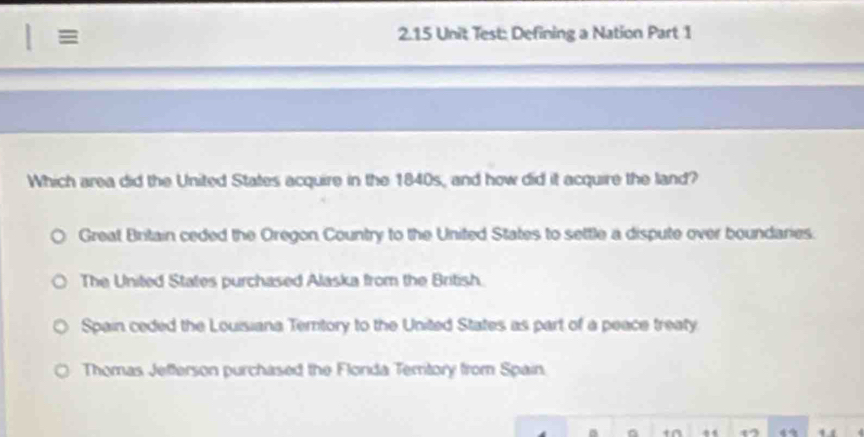 2.15 Unit Test: Defining a Nation Part 1
Which area did the United States acquire in the 1840s, and how did it acquire the land?
Great Britain ceded the Oregon Country to the United States to settle a dispute over boundaries.
The United States purchased Alaska from the British.
Spain ceded the Louisiana Tertory to the United States as part of a peace treaty
Thomas Jefferson purchased the Flonda Temtory from Spain.
a