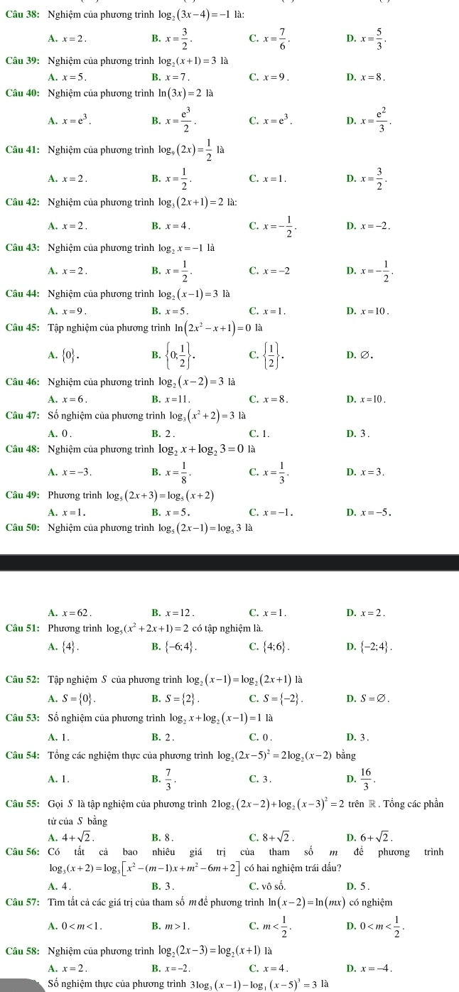 Nghiệm của phương trình log _2(3x-4)=-1 là:
A. x=2. B. x= 3/2 . C. x= 7/6 . D. x= 5/3 .
Câu 39: Nghiệm của phương trình log _2(x+1)=31a
A. x=5. B. x=7. C. x=9. D. x=8.
Câu 40: Nghiệm của phương trình ln (3x)=21a
A. x=e^3. B. x= e^3/2 . C. x=e^3. D. x= e^2/3 .
Câu 41: Nghiệm của phương trình log _9(2x)= 1/2 la
A. x=2. B. x= 1/2 . C. x=1. D. x= 3/2 .
Câu 42: Nghiệm của phương trình lo g_3(2x+1)=2 là:
A. x=2. B. x=4. C. x=- 1/2 . D. x=-2.
Câu 43: Nghiệm của phương trình log _2x=-1 là
A. x=2. B. x= 1/2 . C. x=-2 D. x=- 1/2 .
Câu 44: Nghiệm của phương trình log (x-1)=31a
A. x=9. B. x=5. C. x=1. D. x=10.
Câu 45: Tập nghiệm của phương trình ln (2x^2-x+1)=0 là
A.  0 . B.  0; 1/2  . C.   1/2  . D.∅.
Câu 46: Nghiệm của phương trình log _2(x-2)=3 là
A. x=6. B. x=11. C. x=8. D. x=10.
Câu 47: Số nghiệm của phương trình log _3(x^2+2)=3 là
A. 0 . B. 2 . C. 1. D. 3 .
Câu 48: Nghiệm của phương trình log _2x+log _23=0 là
A. x=-3. B. x= 1/8 . C. x= 1/3 . D. x=3.
Câu 49:Phương trình log _5(2x+3)=log _5(x+2)
A. x=1. B. x=5. C. x=-1. D. x=-5.
Câu 50: Nghiệm của phương trình log _5(2x-1)=log _531
A. x=62. B. x=12. C. x=1. D. x=2.
Câu 51: Phương trình log _5(x^2+2x+1)=2 có tập nghiệm là.
A.  4 . B.  -6;4 . C.  4;6 . D.  -2;4 .
Câu 52: Tập nghiệm S của phương trình log _2(x-1)=log _2(2x+1) là
A. S= 0 . B. S= 2 . C. S= -2 . D. S=varnothing .
Câu 53: Số nghiệm của phương trình log _2x+log _2(x-1)=1la
A. 1. B. 2 . C. 0 . D. 3 .
Câu 54: Tổng các nghiệm thực của phương trình log _2(2x-5)^2=2log _2(x-2) bằng
A. 1. B.  7/3 . C. 3 . D.  16/3 .
Câu 55: Gọi S là tập nghiệm của phương trình 2log _2(2x-2)+log _2(x-3)^2=2 trên R. Tổng các phần
tử của S bằng
A. 4+sqrt(2). B. 8 . C. 8+sqrt(2). D. 6+sqrt(2).
Câu 56: Có tất cả bao nhiêu giá trị của tham số m đề phương trình
lo g_3(x+2)=log _3[x^2-(m-1)x+m^2-6m+2] có hai nghiệm trái dấu?
A. 4 . B. 3 . C. vô số. D. 5 .
Câu 57: Tìm tất cả các giá trị của tham số m để phương trình ln (x-2)=ln (mx) có nghiệm
A. 0 B. m>1. C. m D. 0
Câu 58: Nghiệm của phương trình log _2(2x-3)=log _2(x+1) là
A. x=2. B. x=-2. C. x=4. D. x=-4.
Số nghiệm thực của phương trình 31og, 3(x-1)-k 0g (x-5)^3=3la