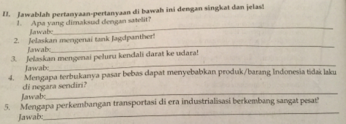 Jawablah pertanyaan-pertanyaan di bawah ini dengan singkat dan jelas! 
1. Apa yang dimaksud dengan satelit? 
Jawab: 
_ 
_ 
2. Jelaskan mengenai tank Jagdpanther! 
Jawab: 
_ 
3. Jelaskan mengenai peluru kendali darat ke udara! 
Jawab: 
4. Mengapa terbukanya pasar bebas dapat menyebabkan produk/barang Indonesia tidak laku 
_ 
di negara sendiri? 
Jawab: 
5. Mengapa perkembangan transportasi di era industrialisasi berkembang sangat pesat' 
Jawab: 
_