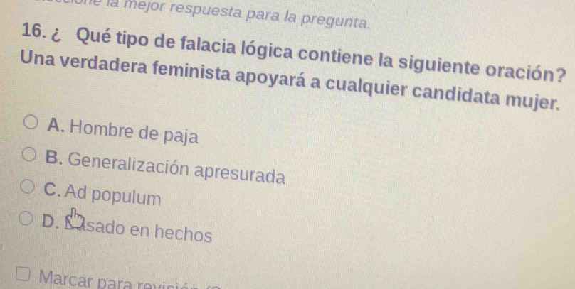 la mejor respuesta para la pregunta.
16. ¿ Qué tipo de falacia lógica contiene la siguiente oración?
Una verdadera feminista apoyará a cualquier candidata mujer.
A. Hombre de paja
B. Generalización apresurada
C. Ad populum
D. E asado en hechos
Marcar para revici