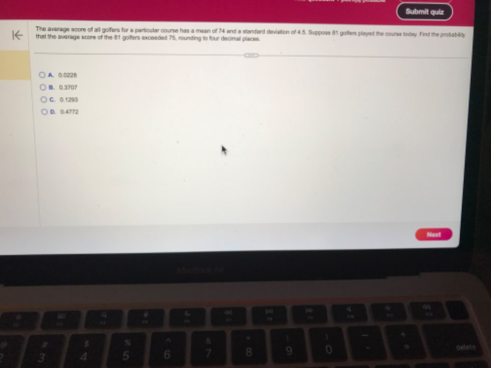 Submit quiz
The average score of all goifers for a particalar course has a mean of 74 and a standard deviation of 4.5. Suppose 81 golfers played the course today. Find the probability
that the average score of the 81 goifers exceeded 75, rounding to four decimal places.
A. 0.022B
B. 0.3707
C. 0.1293
D. 0.4372
Next
,
# $ % ^ 8 C 1
3 4 5 6 7 8 9 = delats