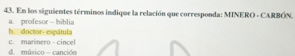 En los siguientes términos indique la relación que corresponda: MINERO - CARBÓN.
a. profesor - biblia
b. doctor- espátula
c. marinero - cincel
d. músico - canción