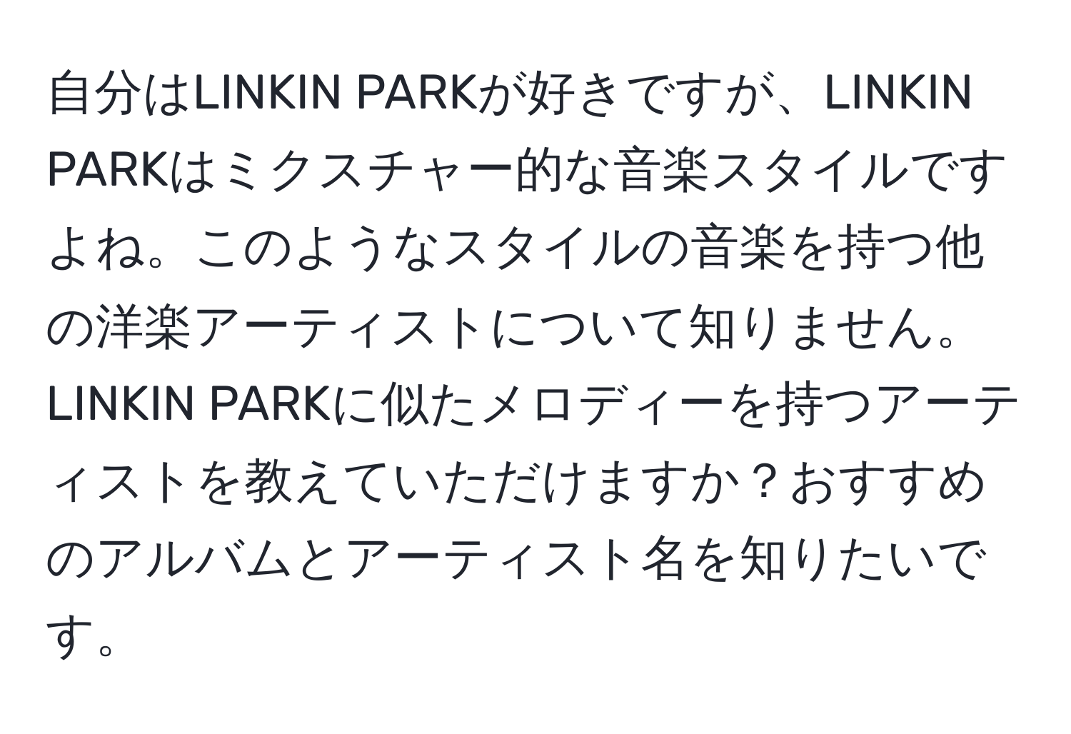 自分はLINKIN PARKが好きですが、LINKIN PARKはミクスチャー的な音楽スタイルですよね。このようなスタイルの音楽を持つ他の洋楽アーティストについて知りません。LINKIN PARKに似たメロディーを持つアーティストを教えていただけますか？おすすめのアルバムとアーティスト名を知りたいです。