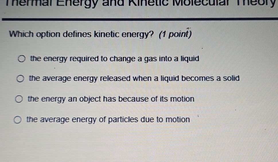 Termal Ehergy and Kinetic Molecular Theory
Which option defines kinetic energy? (1 point)
the energy required to change a gas into a liquid
the average energy released when a liquid becomes a solid
the energy an object has because of its motion
the average energy of particles due to motion