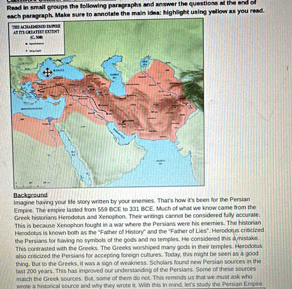 Read in small groups the following paragraphs and answer the questions at the end of 
ee main idea: highlight using yellow as you read. 
Background 
Imagine having your life story written by your enemies. That's how it's been for the Persian 
Empire. The empire lasted from 559 BCE to 331 BCE. Much of what we know came from the 
Greek historians Herodotus and Xenophon. Their writings cannot be considered fully accurate. 
This is because Xenophon fought in a war where the Persians were his enemies. The historian 
Herodotus is known both as the “Father of History” and the “Father of Lies”. Herodotus criticized 
the Persians for having no symbols of the gods and no temples. He considered this a mistake. 
This contrasted with the Greeks. The Greeks worshiped many gods in their temples. Herodotus 
also criticized the Persians for accepting foreign cultures. Today, this might be seen as a good 
thing. But to the Greeks, it was a sign of weakness. Scholars found new Persian sources in the 
last 200 years. This has improved our understanding of the Persians. Some of these sources 
match the Greek sources. But, some of them do not. This reminds us that we must ask who 
wrote a historical source and why they wrote it. With this in mind, let's study the Persian Empire.