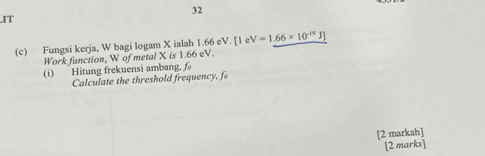 IT 
(c) Fungsi kerja, W bagi logam X ialah 1.66 eV. [1eV=1.66* 10^(-19)J]
Work function, W of metal X is 1.66 eV. 
(i) Hitung frekuensi ambang, fo
Calculate the threshold frequency, fo
[2 markah] 
[2 marks]