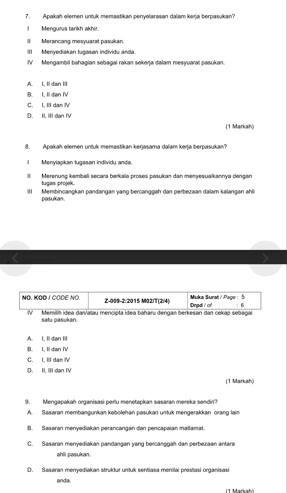 Apakah elemen untuk memastikan penyelarasan dalam kerja berpasukan?
I Mengurus tarikh akhir.
II Merancang mesyuarat pasukan.
III Menyediakan tugasan individu anda.
IV Mengambil bahagian sebagai rakan sekerja dalam mesyuarat pasukan.
A. I, II dan III
B. I, II dan IV
C. I, III dan IV
D. II, III dan IV
(1 Markah)
8. Apakah elemen untuk memastikan kerjasama dalam kerja berpasukan?
Menyiapkan tugasan individu anda.
II Merenung kembali secara berkala proses pasukan dan menyesuaikannya dengan
tugas projek.
III Membincangkan pandangan yang bercanggah dan perbezaan dalam kalangan ahli
pasukan.
satu pasukan.
A. I, II dan III
B. I, II dan IV
C. I, III dan IV
D. II, III dan IV
(1 Markah)
9. Mengapakah organisasi perlu menetapkan sasaran mereka sendiri?
A. Sasaran membangunkan kebolehan pasukan untuk mengerakkan orang lain
B. Sasaran menyediakan perancangan dan pencapaian matlamat.
C. Sasaran menyediakan pandangan yang bercanggah dan perbezaan antara
ahli pasukan.
D. Sasaran menyediakan struktur untuk sentiasa menilai prestasi organisasi
anda.
(1 Markah)