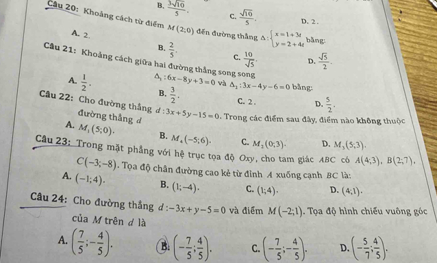 B.  3sqrt(10)/5 . C.  sqrt(10)/5 . D. 2 .
Câu 20: Khoảng cách từ điểm M(2;0) đến đường thẳng Delta :beginarrayl x=1+3t y=2+4tendarray. bằng:
A. 2. B.  2/5 .  10/sqrt(5) .  sqrt(5)/2 .
C. D.
Câu 21: Khoảng cách giữa hai đường thẳng song song 6x-8y+3=0 và △ _2:3x-4y-6=0 bằng:
A.  1/2 . A, :
B.  3/2 . C. 2. D.  5/2 .
Câu 22: Cho đường thắng đường thẳng d d:3x+5y-15=0 *  Trong các điểm sau đây, điểm nào không thuộc
A. M_1(5;0). B. M_4(-5;6). C. M_2(0;3). D. M_3(5;3).
Câu 23: Trong mặt phẳng với hệ trục tọa độ Oxy, cho tam giác ABC có A(4;3),B(2;7),
C(-3;-8). Tọa độ chân đường cao kẻ từ đỉnh A xuống cạnh BC là:
A. (-1;4). B. (1;-4). C. (1;4). D. (4;1).
Câu 24: Cho đường thẳng d:-3x+y-5=0 và điểm M(-2;1).  Tọa độ hình chiếu vuông góc
của M trên d là
A. ( 7/5 ;- 4/5 ). B: (- 7/5 ; 4/5 ). C. (- 7/5 ;- 4/5 ). D. (- 5/7 ; 4/5 )·