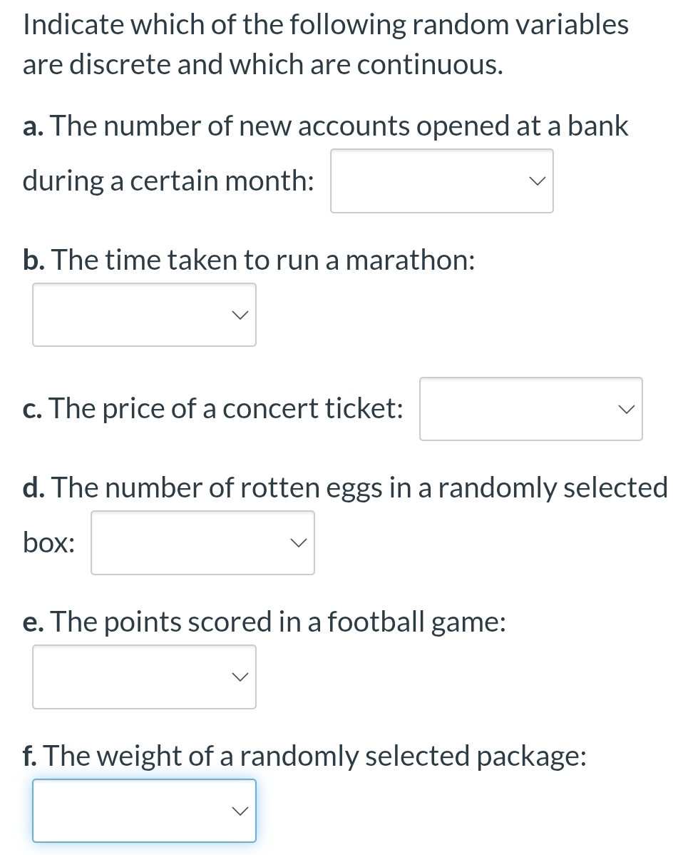 Indicate which of the following random variables 
are discrete and which are continuous. 
a. The number of new accounts opened at a bank 
during a certain month: 
b. The time taken to run a marathon: 
c. The price of a concert ticket: 
d. The number of rotten eggs in a randomly selected 
box: 
e. The points scored in a football game: 
f. The weight of a randomly selected package: