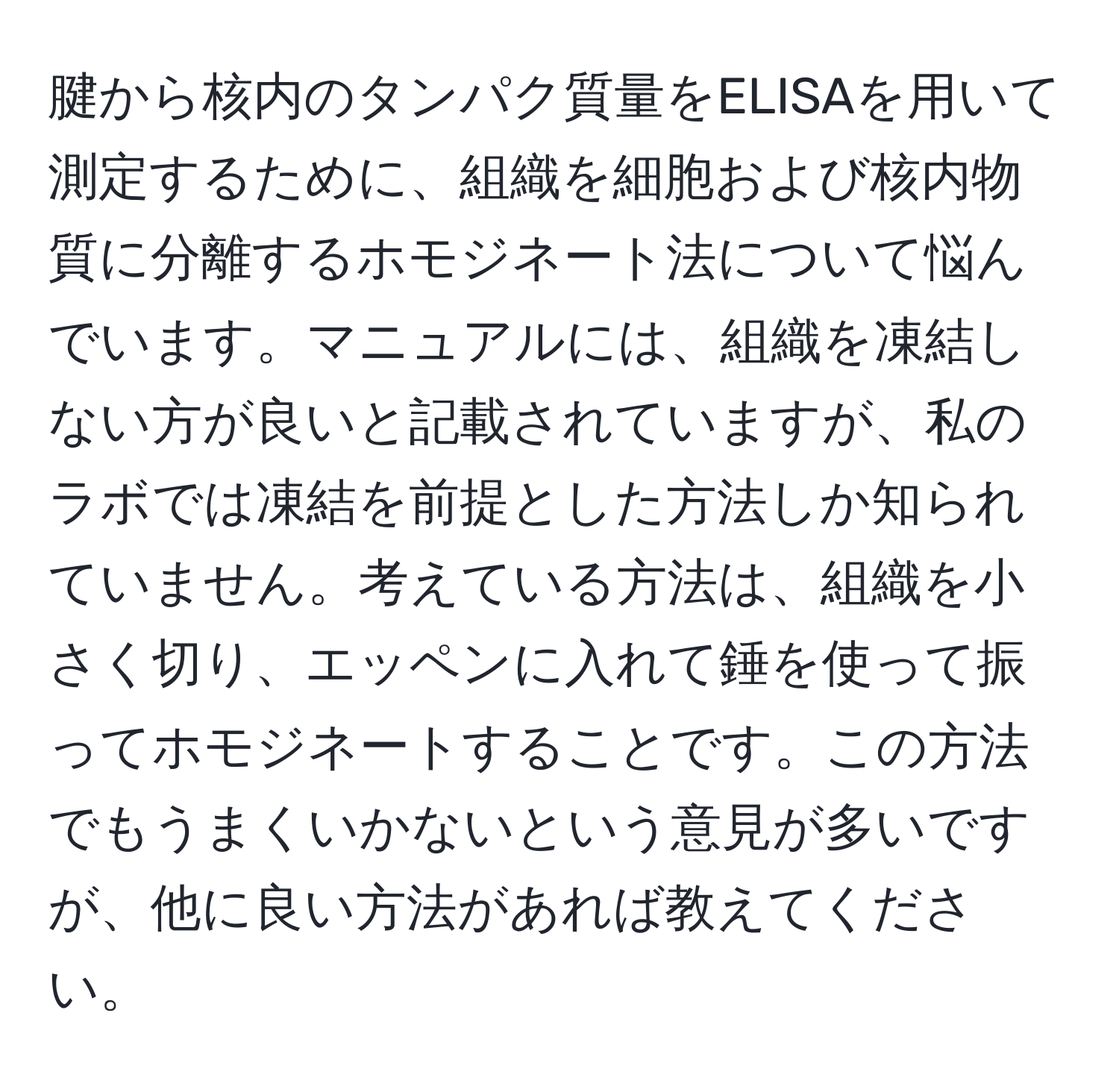 腱から核内のタンパク質量をELISAを用いて測定するために、組織を細胞および核内物質に分離するホモジネート法について悩んでいます。マニュアルには、組織を凍結しない方が良いと記載されていますが、私のラボでは凍結を前提とした方法しか知られていません。考えている方法は、組織を小さく切り、エッペンに入れて錘を使って振ってホモジネートすることです。この方法でもうまくいかないという意見が多いですが、他に良い方法があれば教えてください。