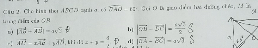 Cho hình thoi ABCD cạnh a, có widehat BAD=60° Goi O là giao diểm hai đường chéo, M là
trung diểm của OB
a) |vector AB+vector AD|=asqrt(2)
b) |vector OB-vector DC|= asqrt(3)/2 
c) vector AM=xvector AB+yvector AD , khi đó x+y= 3/2  d) |vector BA-vector BC|=asqrt(3)