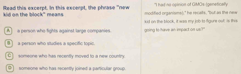 Read this excerpt. In this excerpt, the phrase "new "I had no opinion of GMOs (genetically
kid on the block" means modified organisms)," he recalls, "but as the new
kid on the block, it was my job to figure out: is this
A a person who fights against large companies. going to have an impact on us?"
B a person who studies a specific topic.
C ) someone who has recently moved to a new country.
D ) someone who has recently joined a particular group.