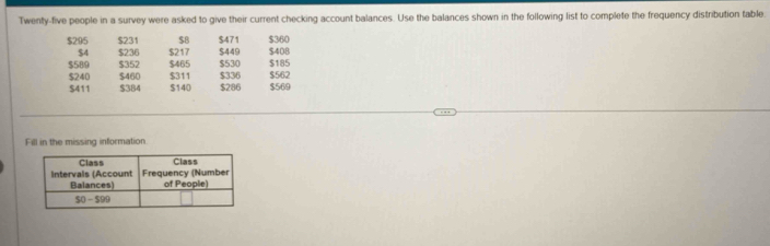 Twenty-five people in a survey were asked to give their current checking account balances. Use the balances shown in the following list to complete the frequency distribution table
$295 $231 $B $471 $360
$4 $236 $217 $449 $408
$589 $352 $465 $336 $530 $185 $562
$240 $460 $311 $286 $569
$411 $384 $140
Fill in the missing information.