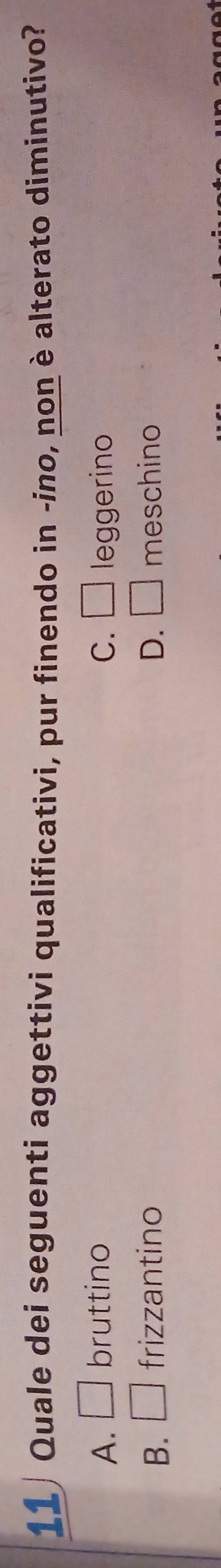 Quale dei seguenti aggettivi qualificativi, pur finendo in -ino, non è alterato diminutivo?
A. □ bruttino C. □ leggerino
B. □ frizzantino D. □ meschino