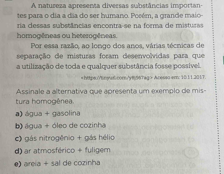 A natureza apresenta diversas substâncias importan-
tes para o dia a dia do ser humano. Porém, a grande maio-
ria dessas substâncias encontra-se na forma de misturas
homogêneas ou heterogêneas.
Por essa razão, ao longo dos anos, várias técnicas de
separação de misturas foram desenvolvidas para que
a utilização de toda e qualquer substância fosse possível.
Acesso em: 10.11.2017.
Assinale a alternativa que apresenta um exemplo de mis-
tura homogênea.
a) água + gasolina
b) água + óleo de cozinha
c) gás nitrogênio + gás hélio
d) ar atmosférico + fuligem
e) areia + sal de cozinha