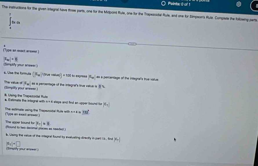 The instructions for the given integral have three parts, one for the Midpoint Rule, one for the Trapezoidal Rule, and one for Simpson's Rule Complete the following parts
∈t _4^(78xdx
(Type an exact answer.)
|E_M)|=0
(Simplify your answer ) 
c. Use the formula (|E_M|/(truevalue))* 100 to express |E_M| as a percentage of the integral's true value. 
The value of |E_M| as a percentage of the integral's true value is 0%
(Simplify your answer.) 
II. Using the Trapezoidal Rule 
a. Estimate the integral with n=4 steps and find an upper bound for |E_T|
The estimate using the Trapezoidal Rule with n=4 is 132
(Type an exact answer.) 
The upper bound for |E_T|is0. 
(Round to two decimal places as needed.) 
b. Using the value of the integral found by evaluating directly in part I.b., find |E_T|.
|E_T|=□
(Simplify your answer.)
