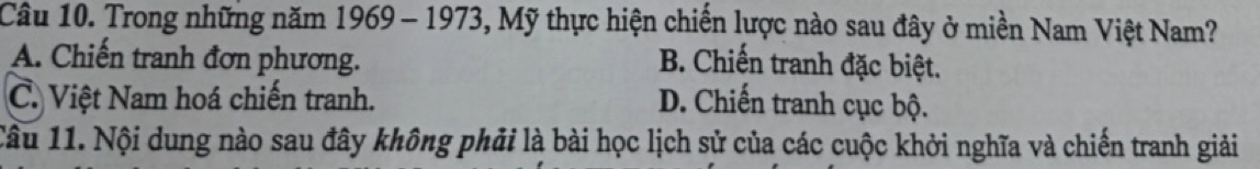 Trong những năm 1969 - 1973, Mỹ thực hiện chiến lược nào sau đây ở miền Nam Việt Nam?
A. Chiến tranh đơn phương. B. Chiến tranh đặc biệt.
C. Việt Nam hoá chiến tranh. D. Chiến tranh cục bộ.
Câu 11. Nội dung nào sau đây không phải là bài học lịch sử của các cuộc khởi nghĩa và chiến tranh giải