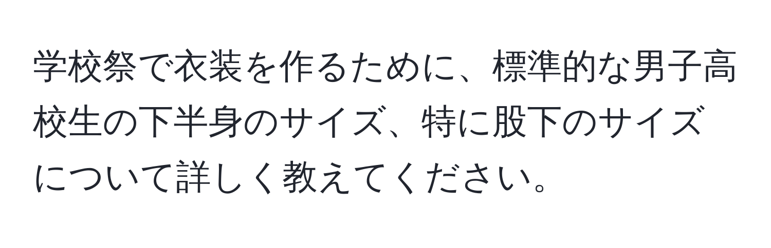 学校祭で衣装を作るために、標準的な男子高校生の下半身のサイズ、特に股下のサイズについて詳しく教えてください。