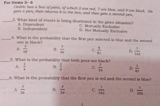 For items 2- 6
Cedric has a box of pens, of which 2 are red, 7 are blue, and 9 are black. He
gets a pen, then returns it to the box, and then gets a second pen,
_3. What kind of events is being illustrated in the given situation?
A. Dependent C. Mutually Exclusive
B. Independent D. Not Mutually Exclusive
_4. What is the probability that the first pen selected is blue and the second
one is black?
B.
A.  1/18   7/36  C.  8/81  D.  7/162 
_5. What is the probability that both pens are black?
B.
A.  1/4   2/9  C.  7/54  D.  1/81 
_6. What is the probability that the first pen is red and the second is blue?
A.  7/36   7/54  C.  7/162  D.  7/256 
B.