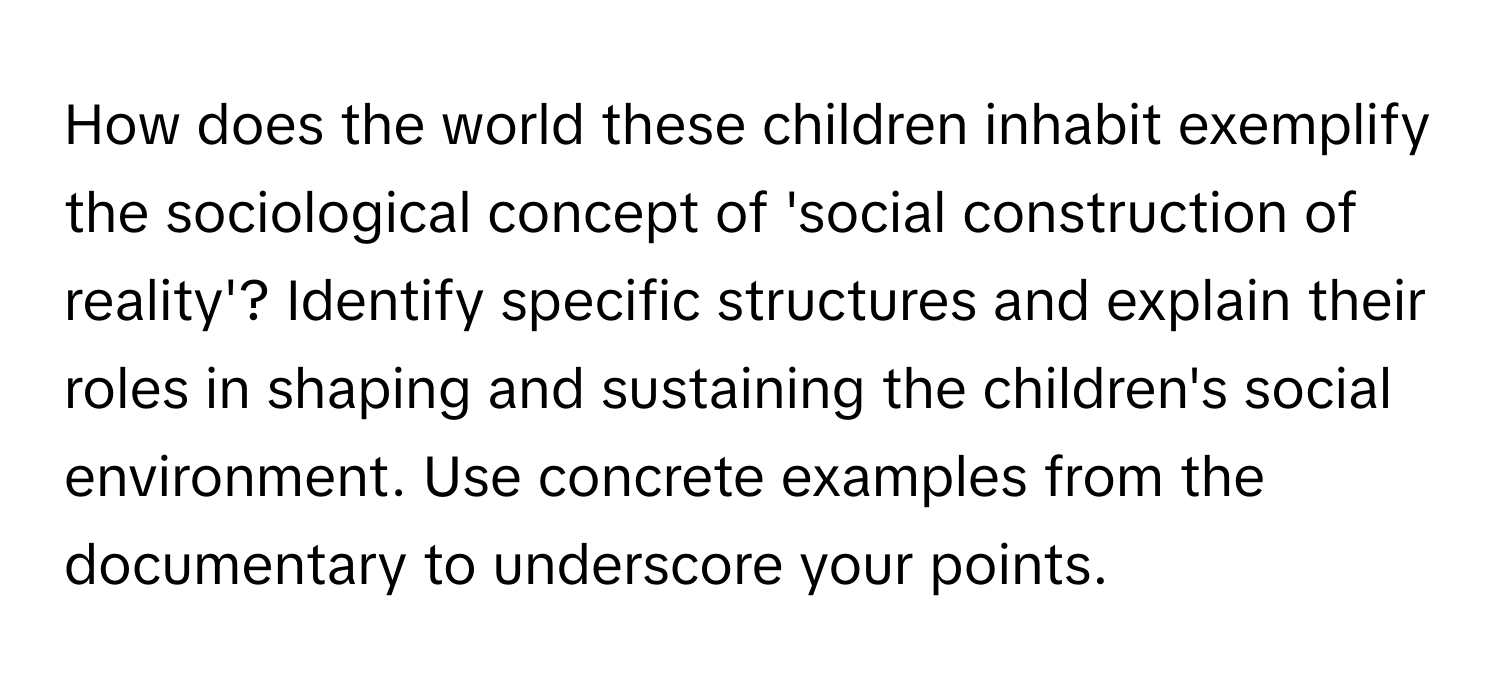 How does the world these children inhabit exemplify the sociological concept of 'social construction of reality'? Identify specific structures and explain their roles in shaping and sustaining the children's social environment. Use concrete examples from the documentary to underscore your points.