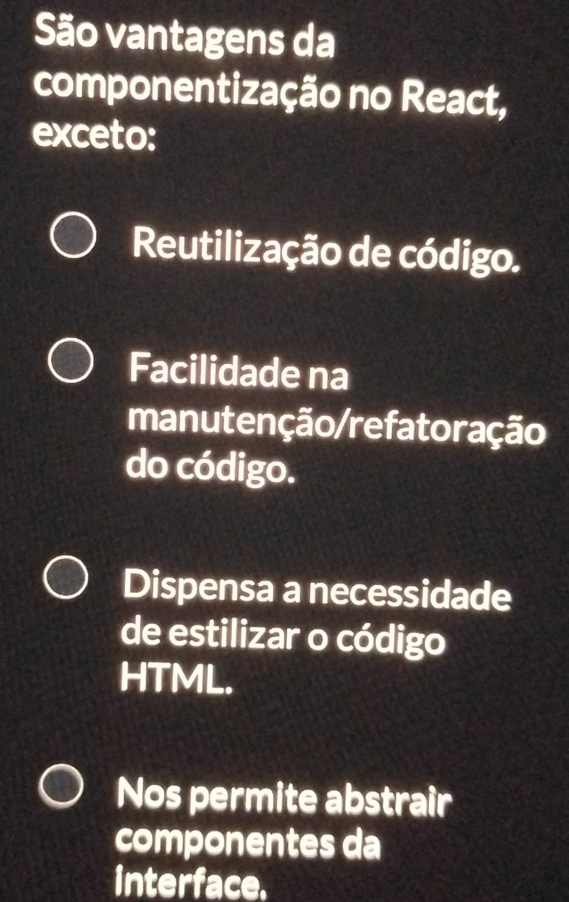 São vantagens da
componentização no React,
exceto:
Reutilização de código.
Facilidade na
manutenção/refatoração
do código.
Dispensa a necessidade
de estilizar o código
HTML.
Nos permite abstrair
componentes da
interface.