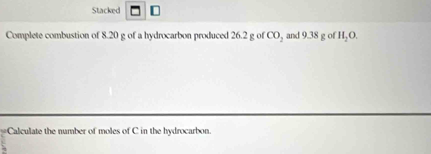 Stacked 
Complete combustion of 8.20 g of a hydrocarbon produced 26.2 g of CO_2 and 9.38 g of H_2O. 
Calculate the number of moles of C in the hydrocarbon.