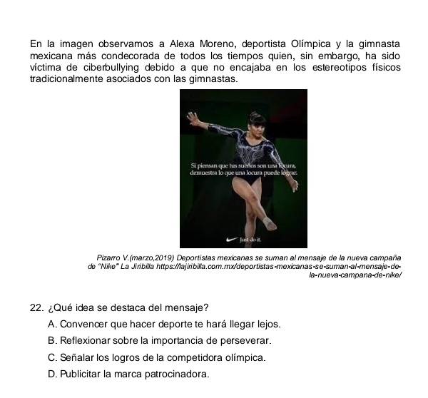 En la imagen observamos a Alexa Moreno, deportista Olímpica y la gimnasta
mexicana más condecorada de todos los tiempos quien, sin embargo, ha sido
víctima de ciberbullying debido a que no encajaba en los estereotipos físicos
tradicionalmente asociados con las gimnastas.
Pizarro V.(marzo,2019) Deportistas mexicanas se suman al mensaje de la nueva campaña
de “Nike” La Jiribilla https://lajirbilla.com.mx/deportistas-mexicanas-se-suman-al-mensaje-de-
la-nueva-campana-de-nike/
22. ¿Qué idea se destaca del mensaje?
A. Convencer que hacer deporte te hará llegar lejos.
B. Reflexionar sobre la importancia de perseverar.
C. Señalar los logros de la competidora olímpica.
D. Publicitar la marca patrocinadora.