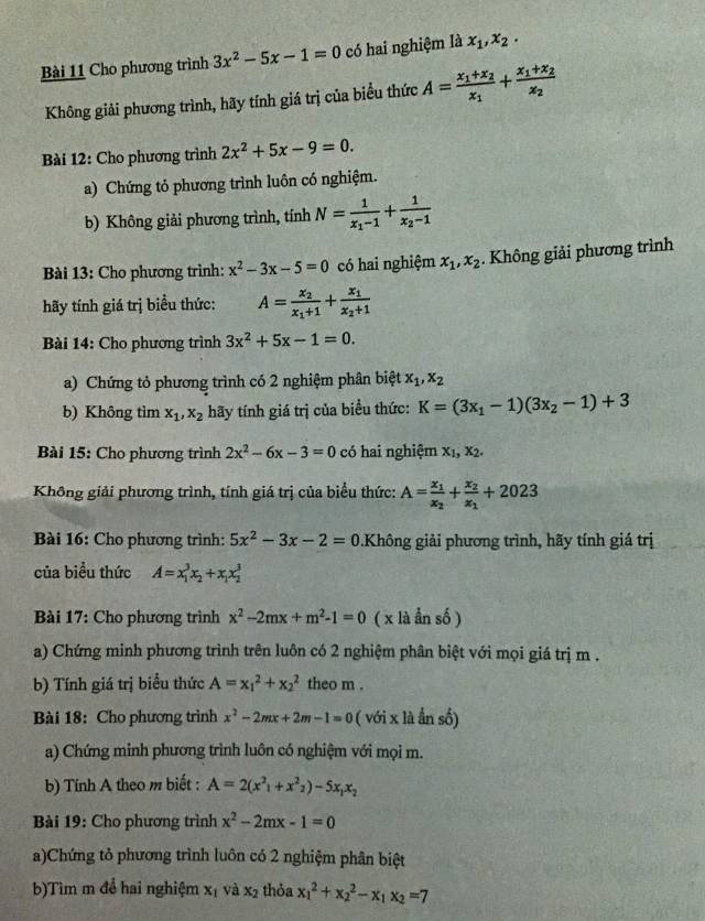 Cho phương trình 3x^2-5x-1=0 có hai nghiệm là x_1,x_2·
Không giải phương trình, hãy tính giá trị của biểu thức A=frac x_1+x_2x_1+frac x_1+x_2x_2
Bài 12: Cho phương trình 2x^2+5x-9=0.
a) Chứng tỏ phương trình luôn có nghiệm.
b) Không giải phương trình, tính N=frac 1x_1-1+frac 1x_2-1
Bài 13: Cho phương trình: x^2-3x-5=0 có hai nghiệm x_1,x_2. Không giải phương trình
hãy tính giá trị biểu thức: A=frac x_2x_1+1+frac x_1x_2+1
Bài 14: Cho phương trình 3x^2+5x-1=0.
a) Chứng tỏ phương trình có 2 nghiệm phân biệt x_1,x_2
b) Không tìm x_1,x_2 hãy tính giá trị của biểu thức: K=(3x_1-1)(3x_2-1)+3
Bài 15: Cho phương trình 2x^2-6x-3=0 có hai nghiệm X_1,X_2.
Không giải phương trình, tính giá trị của biểu thức: A=frac x_1x_2+frac x_2x_1+2023
Bài 16: Cho phương trình: 5x^2-3x-2=0.Không giải phương trình, hãy tính giá trị
của biểu thức A=x_1^(3x_2)+x_1x_2^(3
Bài 17: Cho phương trình x^2)-2mx+m^2-1=0 ( x là ẩn số )
a) Chứng minh phương trình trên luôn có 2 nghiệm phân biệt với mọi giá trị m .
b) Tính giá trị biểu thức A=x_1^(2+x_2^2 theo m .
Bài 18: Cho phương trình x^2)-2mx+2m-1=0 ( với x là ẩn số)
a) Chứng minh phương trình luôn có nghiệm với mọi m.
b) Tính A theo m biết : A=2(x^2_1+x^2_2)-5x_1x_2
Bài 19: Cho phương trình x^2-2mx-1=0
a)Chứng tỏ phương trình luôn có 2 nghiệm phân biệt
b)Tìm m đổ hai nghiệm x_1 và x_2 thỏa x_1^(2+x_2^2-x_1)x_2=7