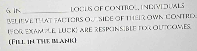 IN _locus of Control, individuals 
BELIEVE THAT FACTORS OUTSIDe OF THEIR OWN CONTRO 
(for example, luck) are responsible for outcomes. 
Fill in the blank)