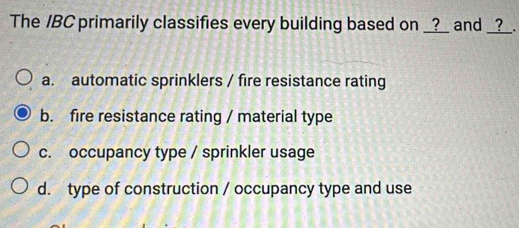 The /BC primarily classifies every building based on __?_ and __?_.
a. automatic sprinklers / fire resistance rating
b. fire resistance rating / material type
c. occupancy type / sprinkler usage
d. type of construction / occupancy type and use