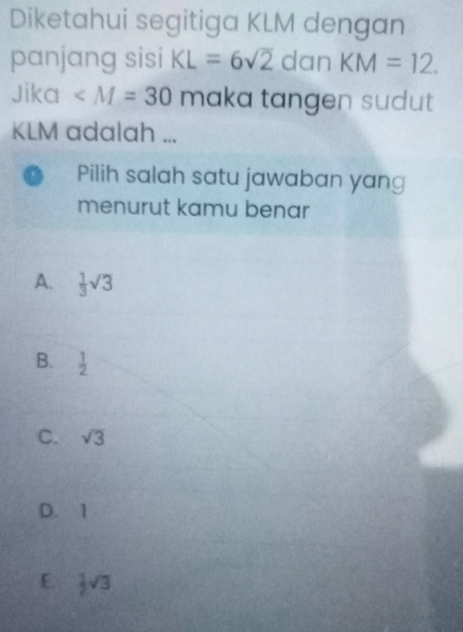 Diketahui segitiga KLM dengan
panjang sisi KL=6sqrt(2) dan KM=12. 
Jika ∠ M=30 maka tangen sudut
KLM adalah ...
Pilih salah satu jawaban yang
menurut kamu benar
A.  1/3 sqrt(3)
B.  1/2 
C. sqrt(3)
D. 1
E.  1/2 sqrt(3)