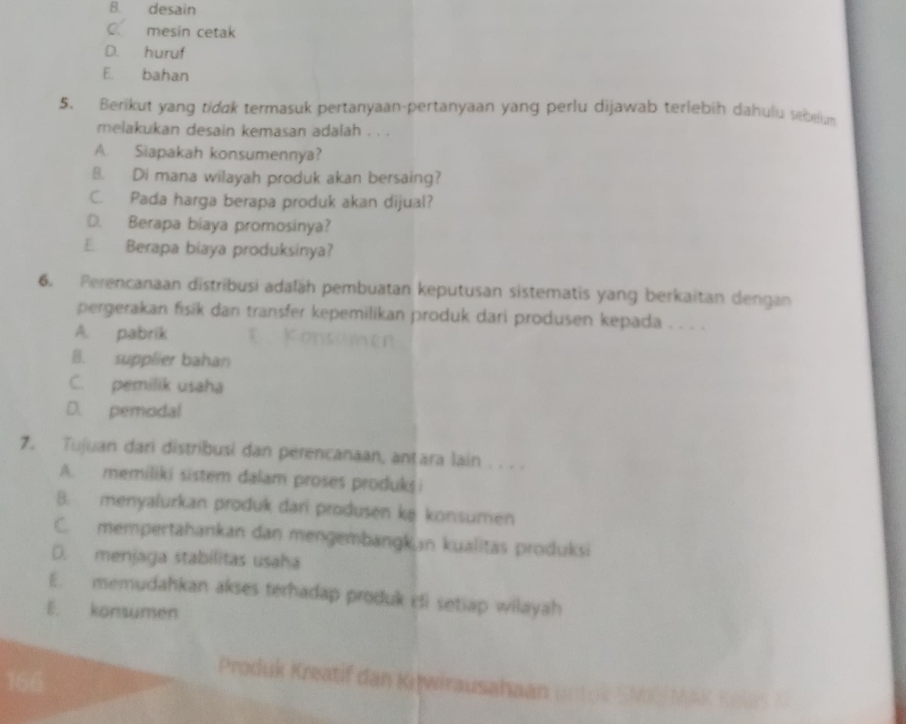 B. desain
C. mesin cetak
D. huruf
E. bahan
5. Berikut yang tidak termasuk pertanyaan-pertanyaan yang perlu dijawab terlebih dahulu sebelum
melakukan desain kemasan adalah . . .
A. Siapakah konsumennya?
8. Di mana wilayah produk akan bersaing?
C. Pada harga berapa produk akan dijual?
D. Berapa biaya promosinya?
E. Berapa biaya produksinya?
6. Perencanaan distribusi adaläh pembuatan keputusan sistematis yang berkaitan dengan
pergerakan fisik dan transfer kepemilikan produk dari produsen kepada .
A. pabrik
B. supplier bahan
C. pemilik usaha
D. pemodal
7. Tujuan dari distribusi dan perencanaan, anțara lain . . . .
A. memiliki sistem dalam proses produks i
B. menyalurkan produk dari produsen ke konsumen
C. mempertahankan dan mengembangk in kualitas produksi
D. menjaga stabílitas usaha
E. memudahkan akses terhadap produk cti setiap wilayah
E. konsumen
Produk Kreatif dan Kijwirausahaan