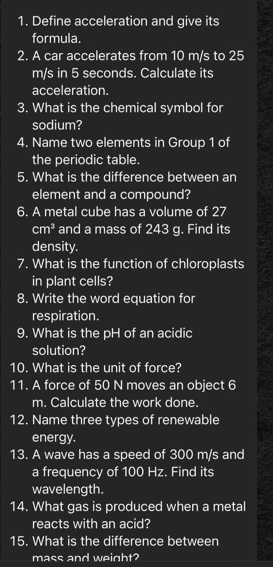 Define acceleration and give its 
formula. 
2. A car accelerates from 10 m/s to 25
m/s in 5 seconds. Calculate its 
acceleration. 
3. What is the chemical symbol for 
sodium? 
4. Name two elements in Group 1 of 
the periodic table. 
5. What is the difference between an 
element and a compound? 
6. A metal cube has a volume of 27
cm^3 and a mass of 243 g. Find its 
density. 
7. What is the function of chloroplasts 
in plant cells? 
8. Write the word equation for 
respiration. 
9. What is the pH of an acidic 
solution? 
10. What is the unit of force? 
11. A force of 50 N moves an object 6
m. Calculate the work done. 
12. Name three types of renewable 
energy. 
13. A wave has a speed of 300 m/s and 
a frequency of 100 Hz. Find its 
wavelength. 
14. What gas is produced when a metal 
reacts with an acid? 
15. What is the difference between 
mass and weight?