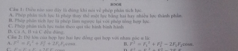 Điều nào sau đây là đúng khi nói về phép phân tích lực.
A. Phép phân tích lực là phép thay thể một lực bằng hai hay nhiều lực thành phần.
B. Phép phân tích lực là phép làm ngược lại với phép tổng hợp lực.
C. Phép phân tích lực tuân theo qui tắc hình bình hành
D. Cả A, B và C đều đúng.
Câu 2: Độ lớn của hợp lực hai lực đồng qui hợp với nhau góc α là:
A. F^2=F_1^(2+F_2^2+2F_1)F_2 C osα.
B. F^2=F_1^(2+F_2^2-2F_1)F_2cos alpha.
C. F=F+F+2FE n E^2-E^2+E^2-2EF