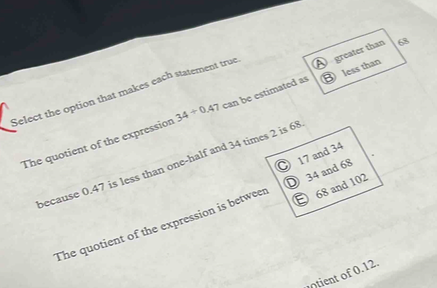 A greater than 68
less than
Select the option that makes each statement true
The quotient of the expression 34/ 0.47 can be estimated as
because 0.47 is less than one-half and 34 times 2 is 68
D 68 and 102
The quotient of the expression is betweer D 34 and 68 17 and 34
otient of 0.12.