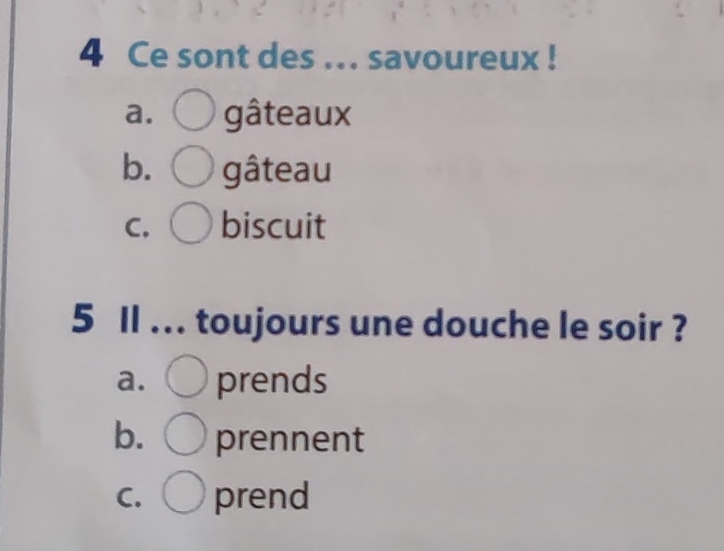 Ce sont des ... savoureux !
a. gâteaux
b. gâteau
C. biscuit
5 Il ... toujours une douche le soir ?
a. prends
b. prennent
C. prend