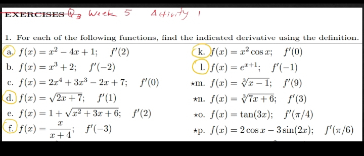 For each of the following functions, find the indicated derivative using the definition. 
a f(x)=x^2-4x+1; f'(2)
k. f(x)=x^2cos x; f'(0)
b. f(x)=x^3+2; f'(-2) 1. f(x)=e^(x+1); f'(-1)
c. f(x)=2x^4+3x^3-2x+7; f'(0) *m. f(x)=sqrt[3](x-1); f'(9)
d. f(x)=sqrt(2x+7); f'(1) *n. f(x)=sqrt[3](7x+6); f'(3)
e. f(x)=1+sqrt(x^2+3x+6); f'(2) *0. f(x)=tan (3x); f'(π /4)
f. f(x)= x/x+4 ; f'(-3)
*p. f(x)=2cos x-3sin (2x); f'(π /6)