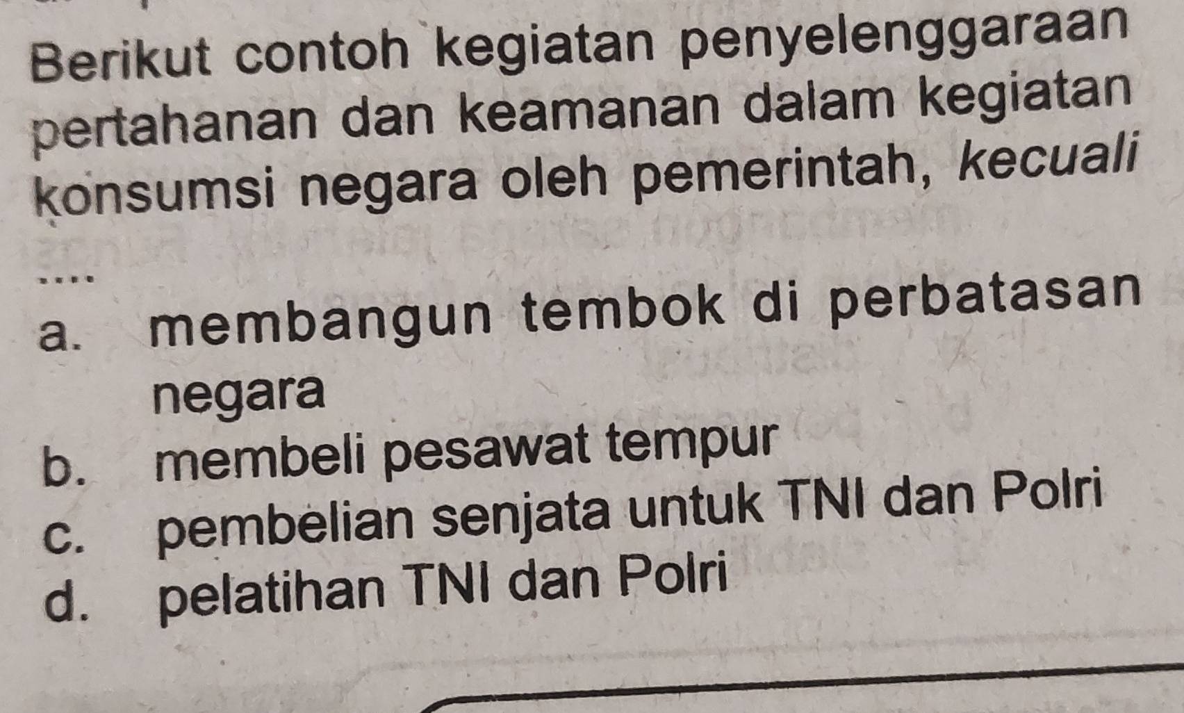 Berikut contoh kegiatan penyelenggaraan
pertahanan dan keamanan dalam kegiatan
konsumsi negara oleh pemerintah, kecuali
....
a. membangun tembok di perbatasan
negara
b. membeli pesawat tempur
c. pembelian senjata untuk TNI dan Polri
d. pelatihan TNI dan Polri