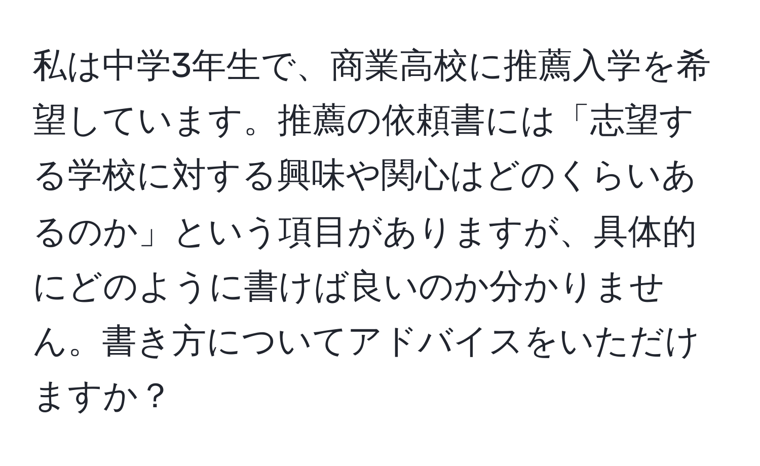 私は中学3年生で、商業高校に推薦入学を希望しています。推薦の依頼書には「志望する学校に対する興味や関心はどのくらいあるのか」という項目がありますが、具体的にどのように書けば良いのか分かりません。書き方についてアドバイスをいただけますか？